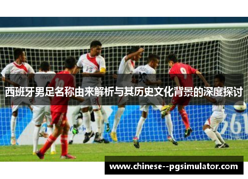 西班牙男足名称由来解析与其历史文化背景的深度探讨