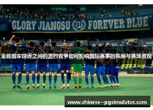 金砖国家球迷之间的激烈竞争如何影响国际赛事的氛围与赛场表现