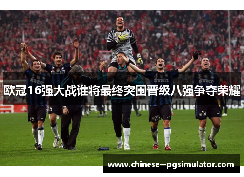 欧冠16强大战谁将最终突围晋级八强争夺荣耀