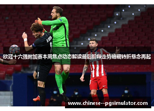 欧冠十六强附加赛本周焦点动态解读最后阶段走势暗藏转折悬念再起