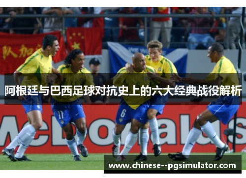 阿根廷与巴西足球对抗史上的六大经典战役解析