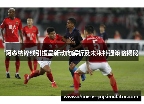 阿森纳锋线引援最新动向解析及未来补强策略揭秘