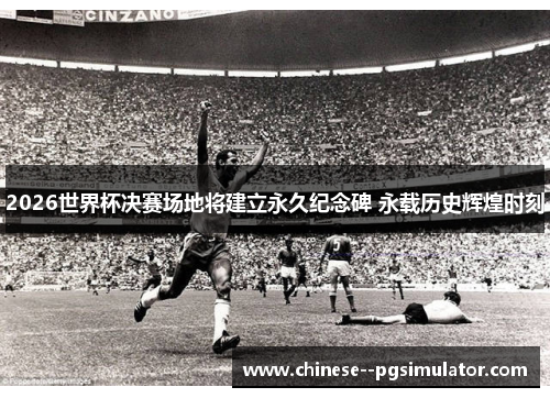 2026世界杯决赛场地将建立永久纪念碑 永载历史辉煌时刻