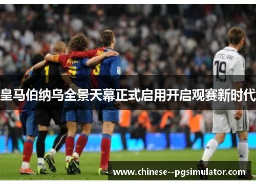皇马伯纳乌全景天幕正式启用开启观赛新时代