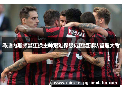 乌迪内斯频繁更换主帅艰难保级成困境球队管理大考