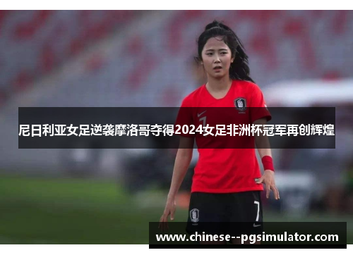 尼日利亚女足逆袭摩洛哥夺得2024女足非洲杯冠军再创辉煌