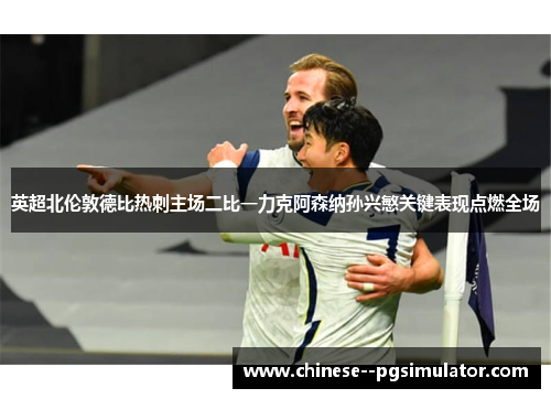 英超北伦敦德比热刺主场二比一力克阿森纳孙兴慜关键表现点燃全场