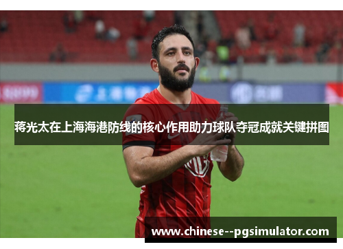 蒋光太在上海海港防线的核心作用助力球队夺冠成就关键拼图